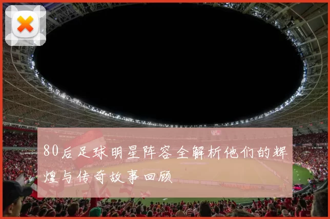 80后足球明星阵容全解析他们的辉煌与传奇故事回顾