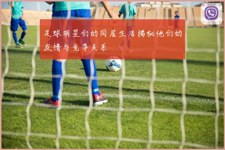 足球明星们的同居生活揭秘他们的友情与竞争关系