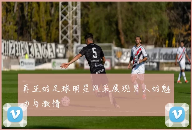 真正的足球明星风采展现男人的魅力与激情