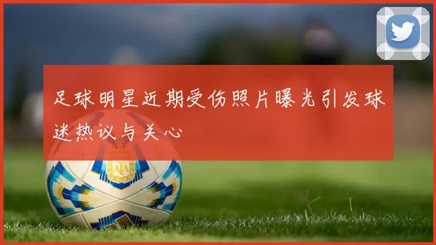 足球明星近期受伤照片曝光引发球迷热议与关心