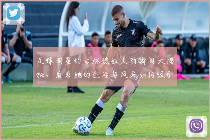 足球明星的吉林媳妇美丽瞬间大揭秘，看看她的生活与风采如何吸引众人目光