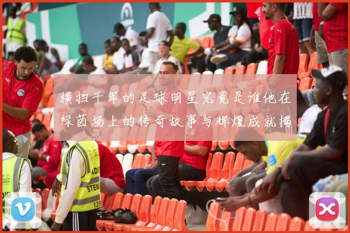横扫千军的足球明星究竟是谁他在绿茵场上的传奇故事与辉煌成就揭秘