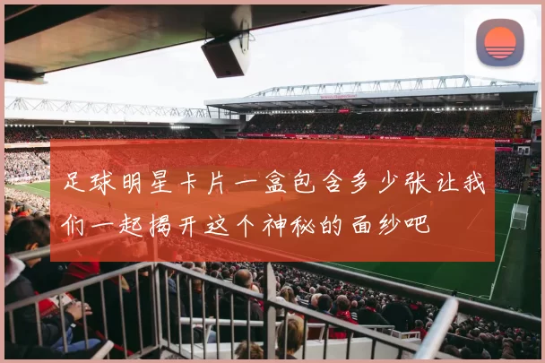 足球明星卡片一盒包含多少张让我们一起揭开这个神秘的面纱吧