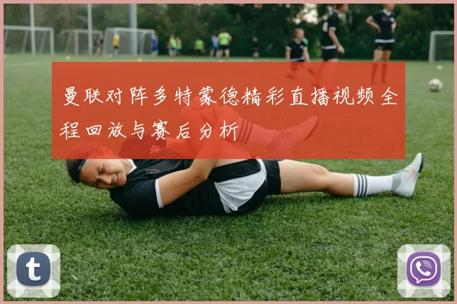 曼联对阵多特蒙德精彩直播视频全程回放与赛后分析