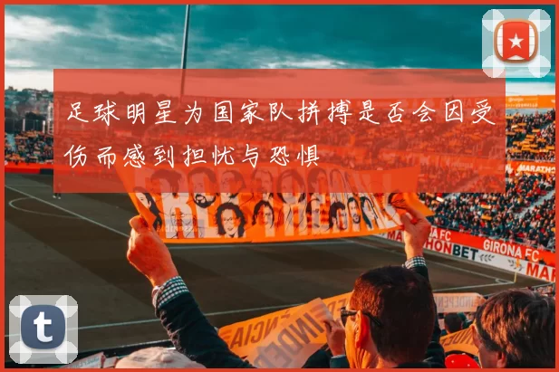 足球明星为国家队拼搏是否会因受伤而感到担忧与恐惧