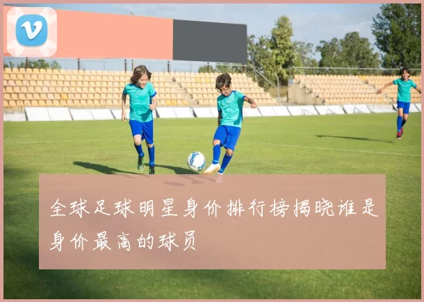 全球足球明星身价排行榜揭晓谁是身价最高的球员