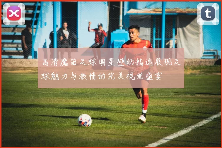 高清魔笛足球明星壁纸精选展现足球魅力与激情的完美视觉盛宴