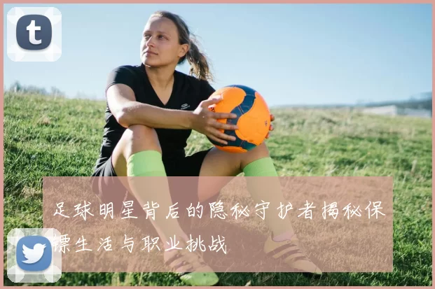 足球明星背后的隐秘守护者揭秘保镖生活与职业挑战