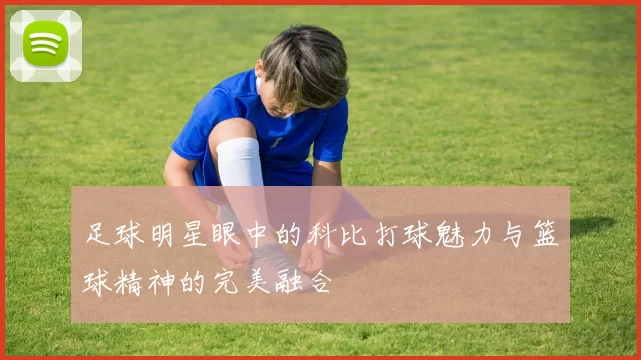 足球明星眼中的科比打球魅力与篮球精神的完美融合