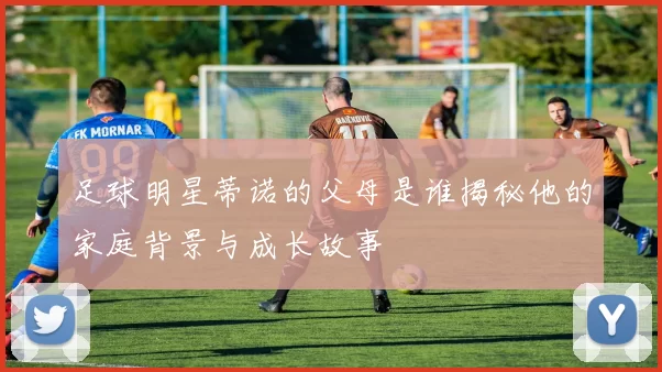 足球明星蒂诺的父母是谁揭秘他的家庭背景与成长故事