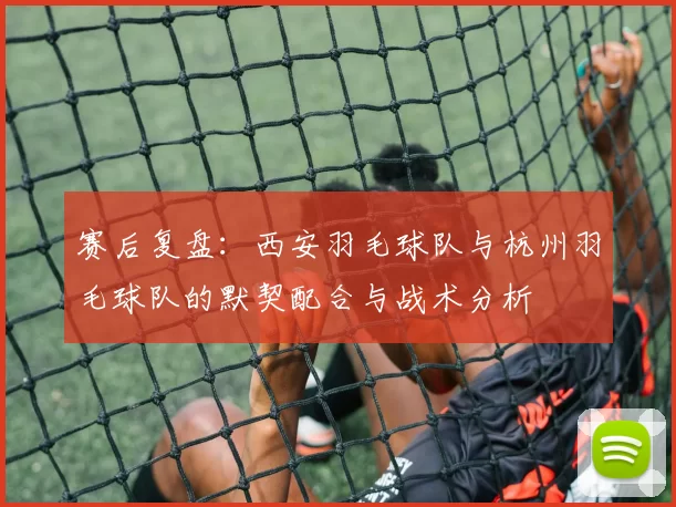 赛后复盘：西安羽毛球队与杭州羽毛球队的默契配合与战术分析