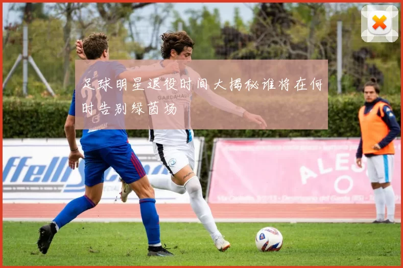 足球明星退役时间大揭秘谁将在何时告别绿茵场