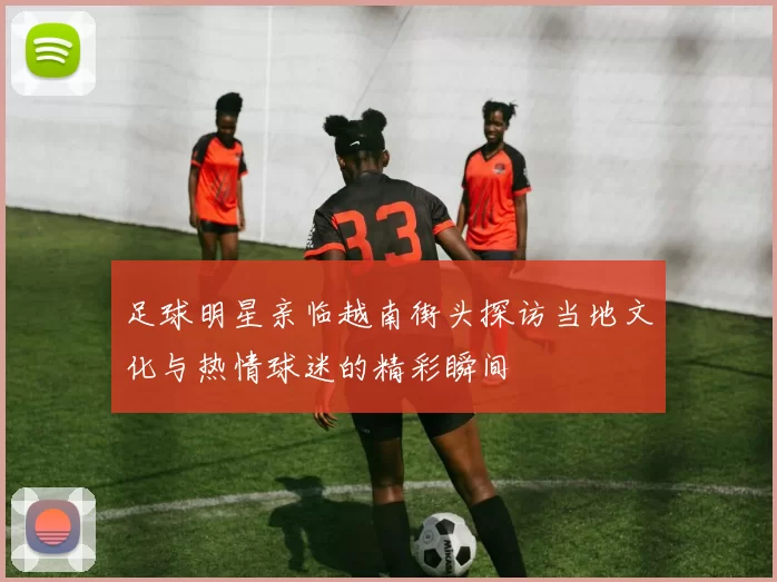 足球明星亲临越南街头探访当地文化与热情球迷的精彩瞬间