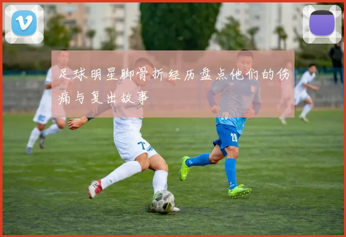 足球明星脚骨折经历盘点他们的伤痛与复出故事