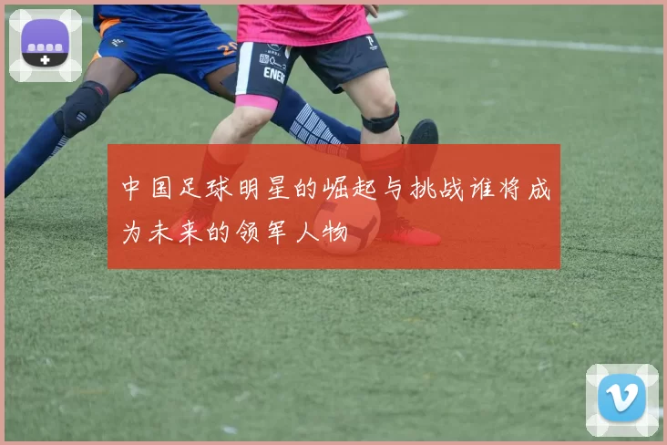 中国足球明星的崛起与挑战谁将成为未来的领军人物