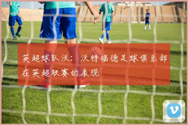 英超球队沃：沃特福德足球俱乐部在英超联赛的表现