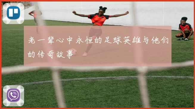 老一辈心中永恒的足球英雄与他们的传奇故事