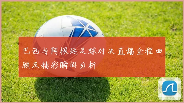 巴西与阿根廷足球对决直播全程回顾及精彩瞬间分析