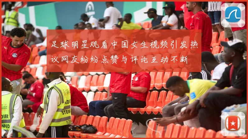 足球明星观看中国女生视频引发热议网友纷纷点赞与评论互动不断