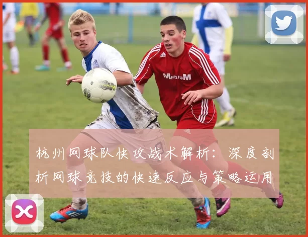 杭州网球队快攻战术解析：深度剖析网球竞技的快速反应与策略运用