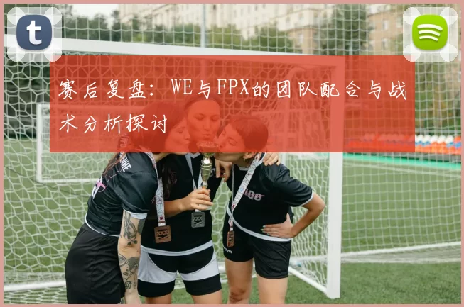 赛后复盘：WE与FPX的团队配合与战术分析探讨