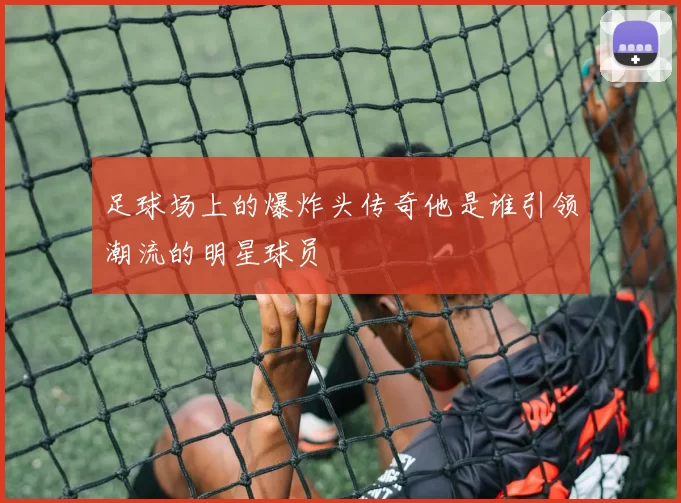 足球场上的爆炸头传奇他是谁引领潮流的明星球员