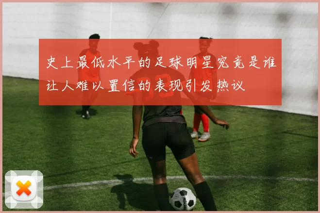 史上最低水平的足球明星究竟是谁让人难以置信的表现引发热议