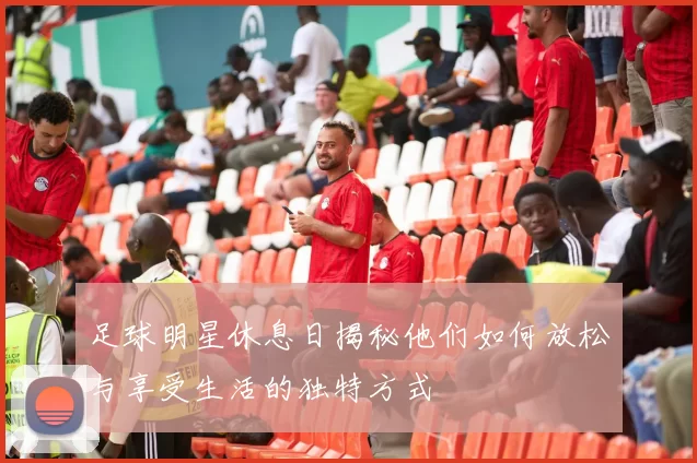 足球明星休息日揭秘他们如何放松与享受生活的独特方式